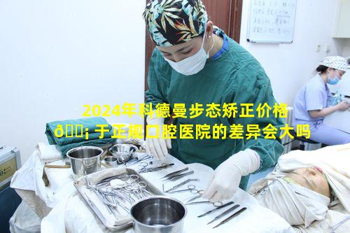 2024年科德曼步态矫正价格 🐡 于正规口腔医院的差异会大吗